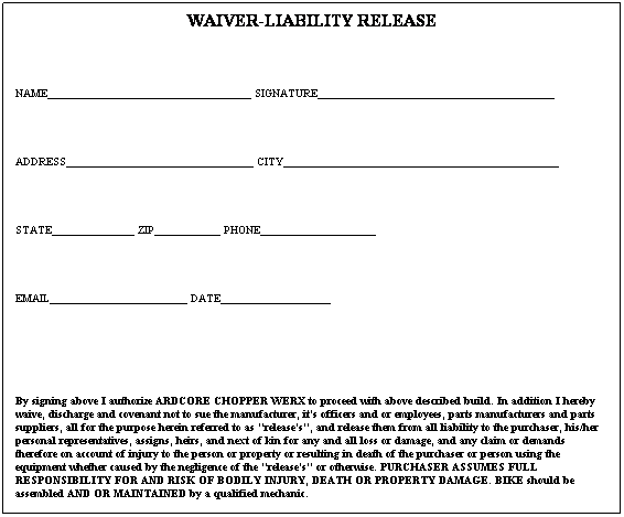 Text Box: WAIVER-LIABILITY RELEASE
 
NAME_____________________________________ SIGNATURE___________________________________________
 
ADDRESS__________________________________ CITY__________________________________________________
 
STATE_______________ ZIP____________ PHONE_____________________ 
 
EMAIL_________________________ DATE____________________
 
 
By signing above I authorize ARDCORE CHOPPER WERX to proceed with above described build. In addition I hereby waive, discharge and covenant not to sue the manufacturer, its officers and or employees, parts manufacturers and parts suppliers, all for the purpose herein referred to as "releases", and release them from all liability to the purchaser, his/her personal representatives, assigns, heirs, and next of kin for any and all loss or damage, and any claim or demands therefore on account of injury to the person or property or resulting in death of the purchaser or person using the equipment whether caused by the negligence of the "releases" or otherwise. PURCHASER ASSUMES FULL RESPONSIBILITY FOR AND RISK OF BODILY INJURY, DEATH OR PROPERTY DAMAGE. BIKE should be assembled AND OR MAINTAINED by a qualified mechanic. 

 
